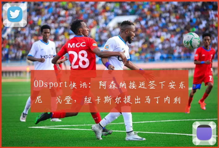 ODsport快讯：阿森纳接近签下安东尼・戈登，纽卡斯尔提出马丁内利交换条件_交易_球员_谈判