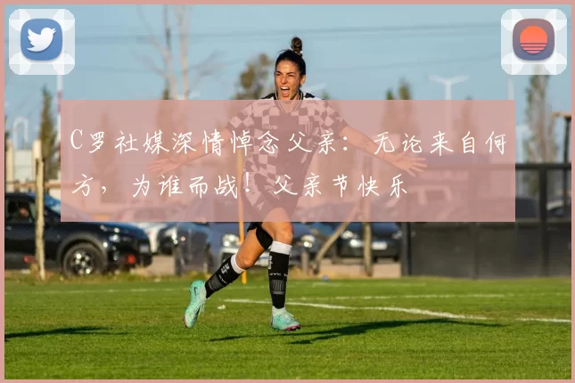 C罗社媒深情悼念父亲:无论来自何方,为谁而战!父亲节快乐️