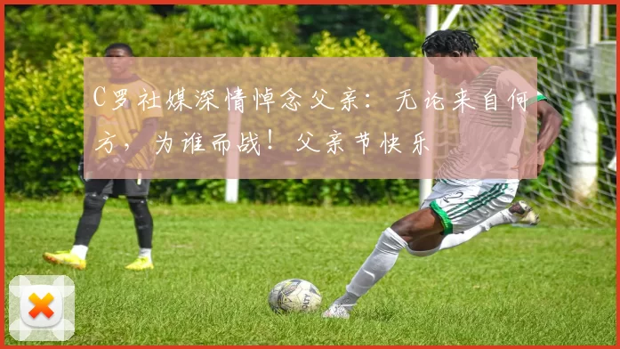 C罗社媒深情悼念父亲：无论来自何方，为谁而战！父亲节快乐️