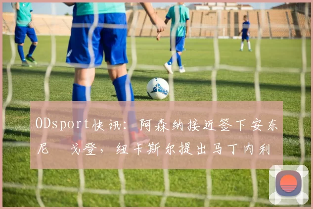 ODsport快讯:阿森纳接近签下安东尼・戈登,纽卡斯尔提出马丁内利交换条件_交易_球员_谈判