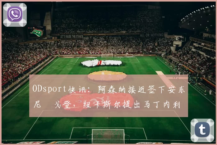 ODsport快讯：阿森纳接近签下安东尼・戈登，纽卡斯尔提出马丁内利交换条件_交易_球员_谈判