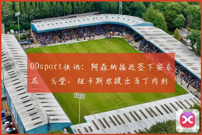 ODsport快讯：阿森纳接近签下安东尼・戈登，纽卡斯尔提出马丁内利交换条件_交易_球员_谈判