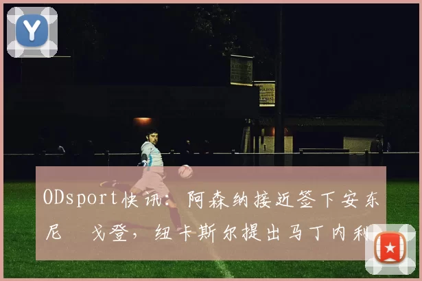 ODsport快讯：阿森纳接近签下安东尼・戈登，纽卡斯尔提出马丁内利交换条件_交易_球员_谈判