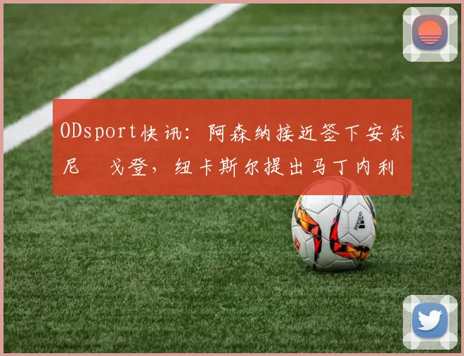 ODsport快讯：阿森纳接近签下安东尼・戈登，纽卡斯尔提出马丁内利交换条件_交易_球员_谈判