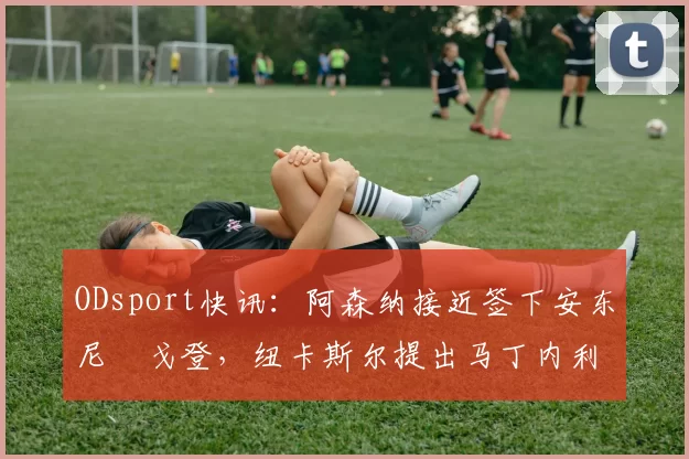 ODsport快讯:阿森纳接近签下安东尼・戈登,纽卡斯尔提出马丁内利交换条件_交易_球员_谈判