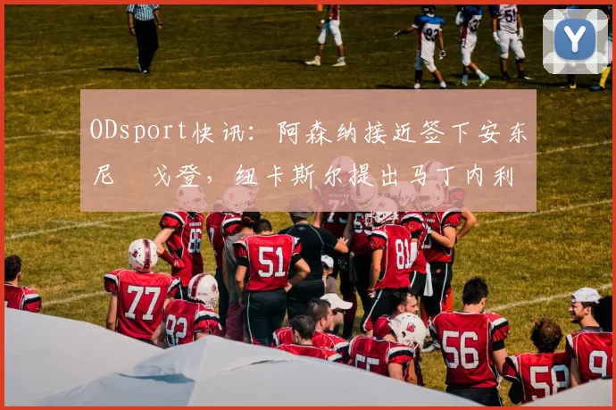 ODsport快讯：阿森纳接近签下安东尼・戈登，纽卡斯尔提出马丁内利交换条件_交易_球员_谈判