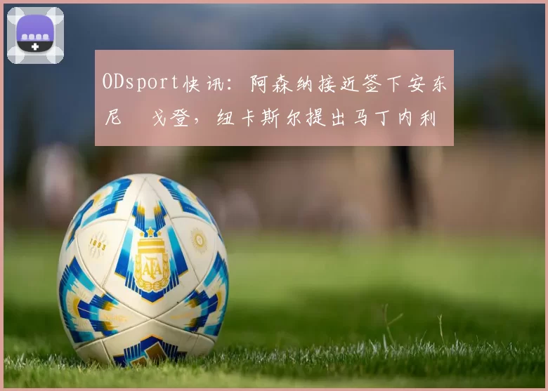 ODsport快讯：阿森纳接近签下安东尼・戈登，纽卡斯尔提出马丁内利交换条件_交易_球员_谈判