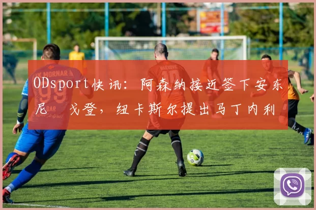 ODsport快讯：阿森纳接近签下安东尼・戈登，纽卡斯尔提出马丁内利交换条件_交易_球员_谈判