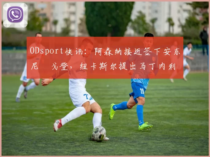 ODsport快讯：阿森纳接近签下安东尼・戈登，纽卡斯尔提出马丁内利交换条件_交易_球员_谈判