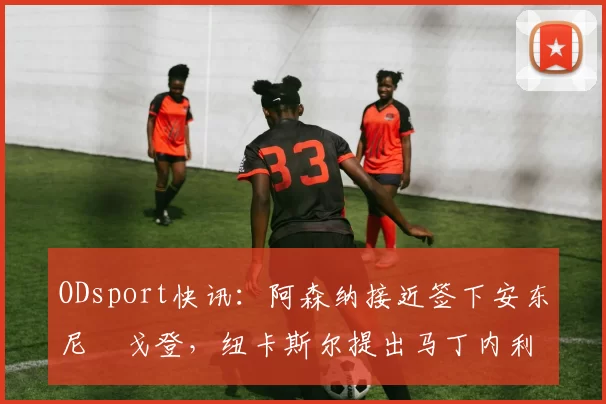 ODsport快讯：阿森纳接近签下安东尼・戈登，纽卡斯尔提出马丁内利交换条件_交易_球员_谈判