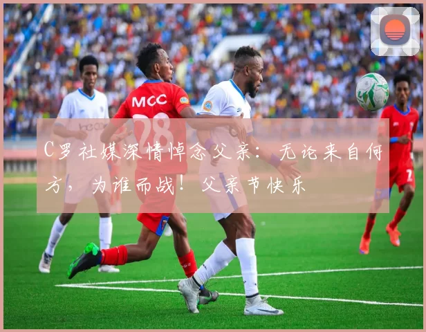 C罗社媒深情悼念父亲：无论来自何方，为谁而战！父亲节快乐️