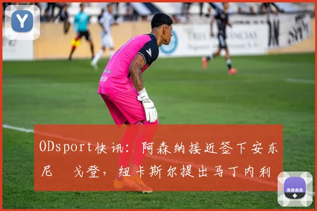 ODsport快讯：阿森纳接近签下安东尼・戈登，纽卡斯尔提出马丁内利交换条件_交易_球员_谈判