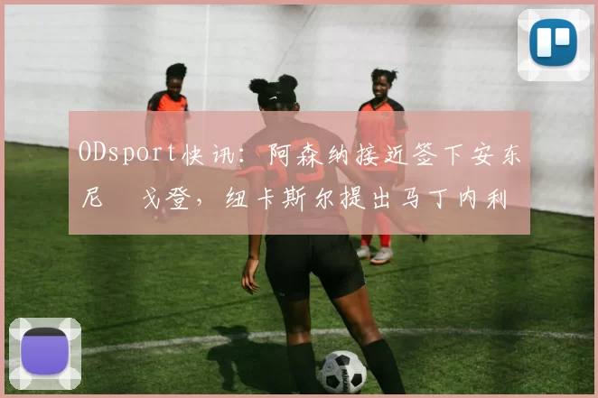 ODsport快讯:阿森纳接近签下安东尼・戈登,纽卡斯尔提出马丁内利交换条件_交易_球员_谈判