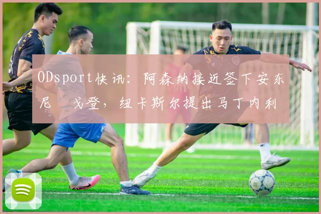 ODsport快讯：阿森纳接近签下安东尼・戈登，纽卡斯尔提出马丁内利交换条件_交易_球员_谈判