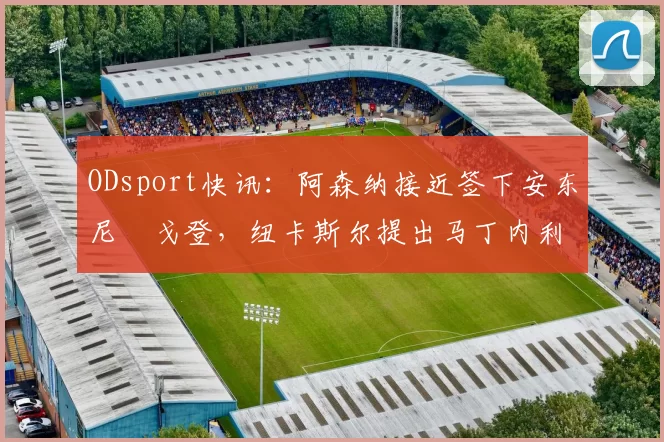 ODsport快讯:阿森纳接近签下安东尼・戈登,纽卡斯尔提出马丁内利交换条件_交易_球员_谈判