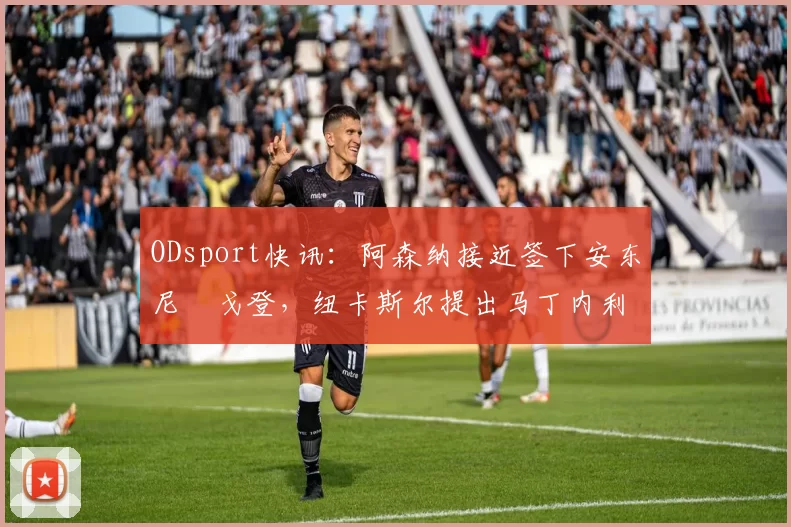 ODsport快讯:阿森纳接近签下安东尼・戈登,纽卡斯尔提出马丁内利交换条件_交易_球员_谈判