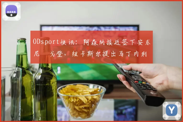 ODsport快讯:阿森纳接近签下安东尼・戈登,纽卡斯尔提出马丁内利交换条件_交易_球员_谈判