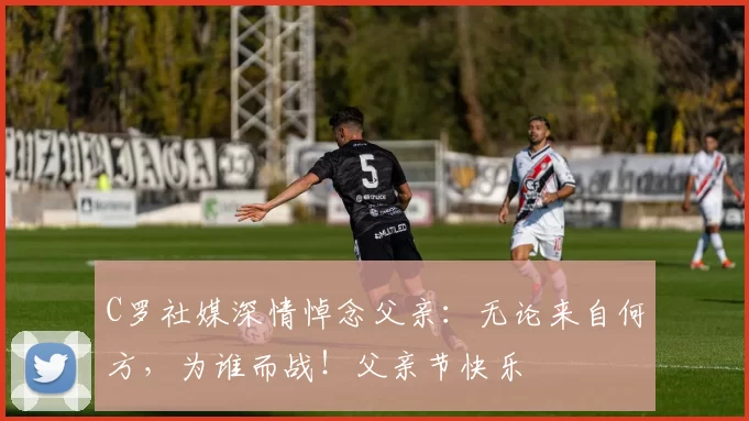 C罗社媒深情悼念父亲:无论来自何方,为谁而战!父亲节快乐️