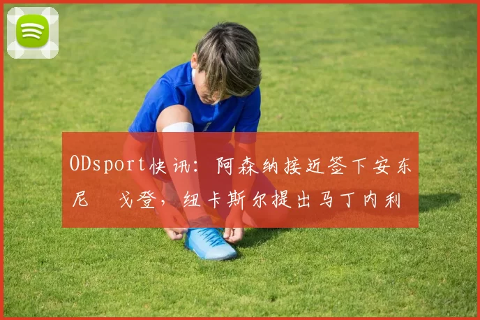 ODsport快讯：阿森纳接近签下安东尼・戈登，纽卡斯尔提出马丁内利交换条件_交易_球员_谈判