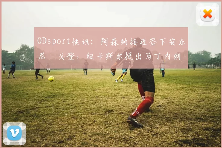 ODsport快讯:阿森纳接近签下安东尼・戈登,纽卡斯尔提出马丁内利交换条件_交易_球员_谈判