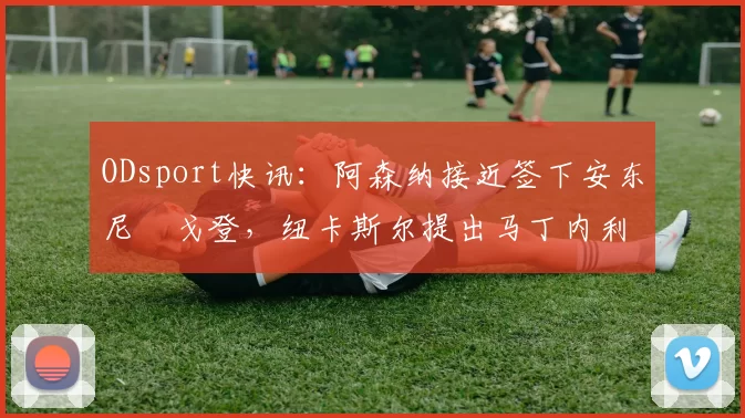 ODsport快讯：阿森纳接近签下安东尼・戈登，纽卡斯尔提出马丁内利交换条件_交易_球员_谈判