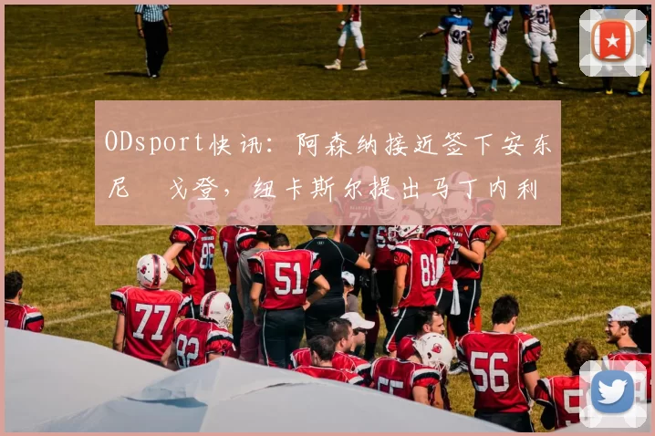 ODsport快讯：阿森纳接近签下安东尼・戈登，纽卡斯尔提出马丁内利交换条件_交易_球员_谈判