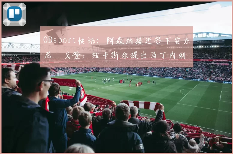 ODsport快讯：阿森纳接近签下安东尼・戈登，纽卡斯尔提出马丁内利交换条件_交易_球员_谈判