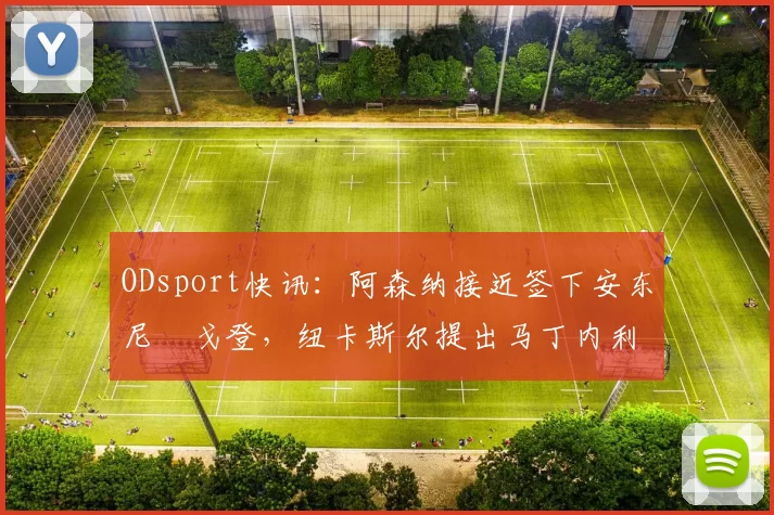 ODsport快讯：阿森纳接近签下安东尼・戈登，纽卡斯尔提出马丁内利交换条件_交易_球员_谈判