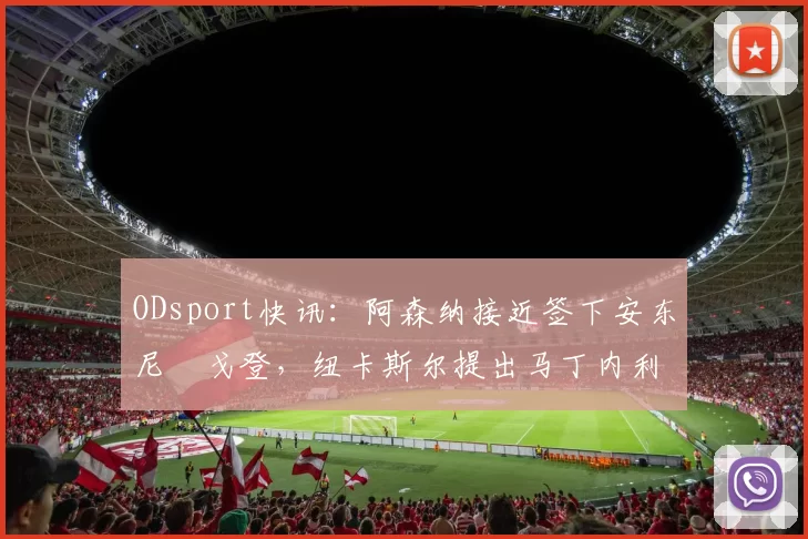 ODsport快讯：阿森纳接近签下安东尼・戈登，纽卡斯尔提出马丁内利交换条件_交易_球员_谈判