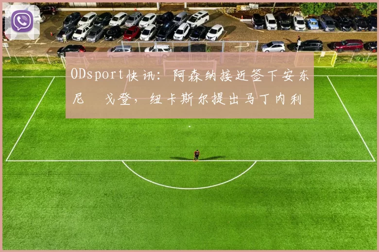 ODsport快讯：阿森纳接近签下安东尼・戈登，纽卡斯尔提出马丁内利交换条件_交易_球员_谈判