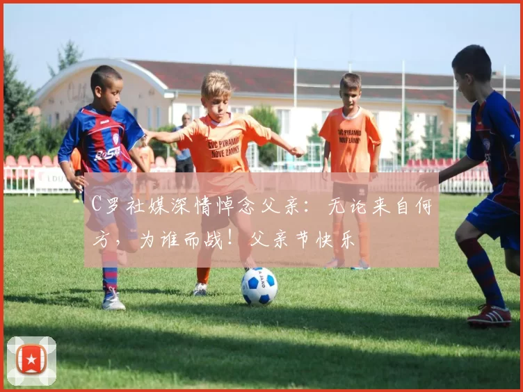 C罗社媒深情悼念父亲：无论来自何方，为谁而战！父亲节快乐️