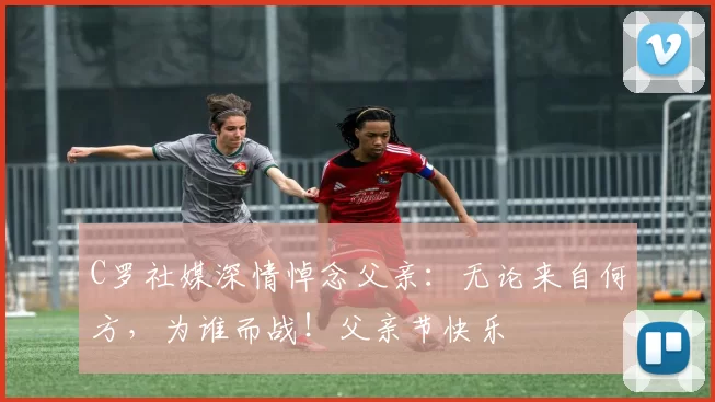 C罗社媒深情悼念父亲：无论来自何方，为谁而战！父亲节快乐️