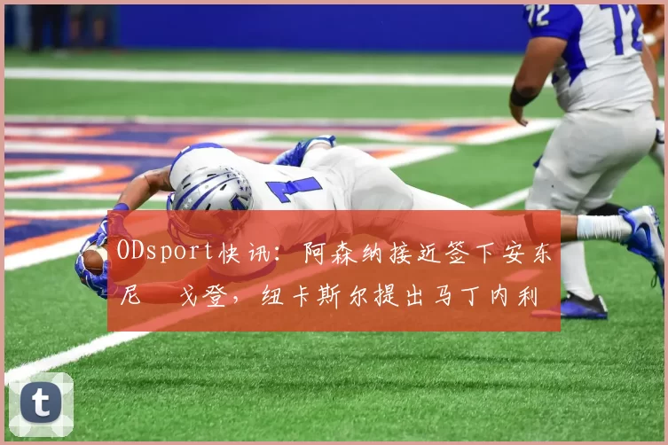 ODsport快讯：阿森纳接近签下安东尼・戈登，纽卡斯尔提出马丁内利交换条件_交易_球员_谈判