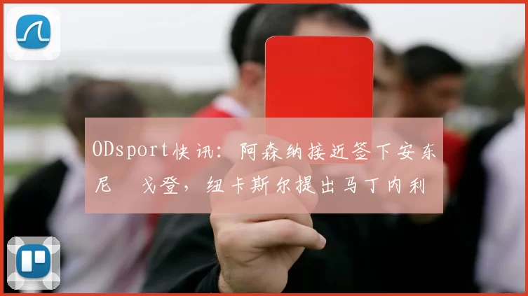 ODsport快讯：阿森纳接近签下安东尼・戈登，纽卡斯尔提出马丁内利交换条件_交易_球员_谈判
