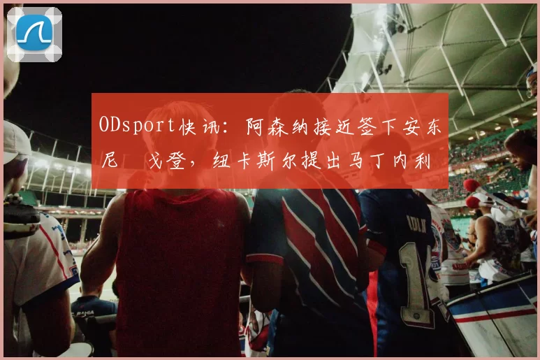 ODsport快讯：阿森纳接近签下安东尼・戈登，纽卡斯尔提出马丁内利交换条件_交易_球员_谈判