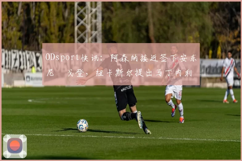 ODsport快讯:阿森纳接近签下安东尼・戈登,纽卡斯尔提出马丁内利交换条件_交易_球员_谈判