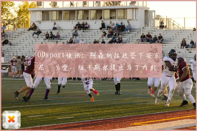 ODsport快讯:阿森纳接近签下安东尼・戈登,纽卡斯尔提出马丁内利交换条件_交易_球员_谈判