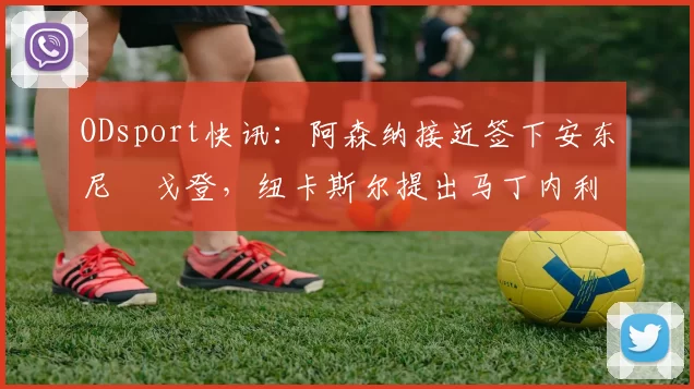 ODsport快讯:阿森纳接近签下安东尼・戈登,纽卡斯尔提出马丁内利交换条件_交易_球员_谈判