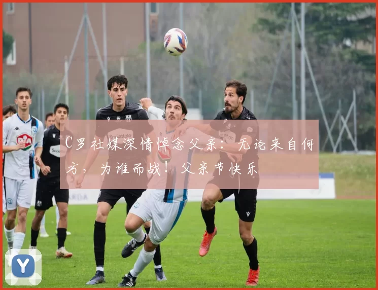 C罗社媒深情悼念父亲：无论来自何方，为谁而战！父亲节快乐️