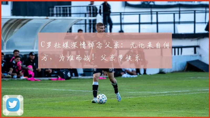 C罗社媒深情悼念父亲：无论来自何方，为谁而战！父亲节快乐️