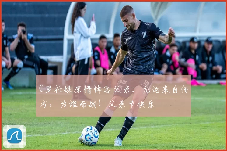 C罗社媒深情悼念父亲：无论来自何方，为谁而战！父亲节快乐️