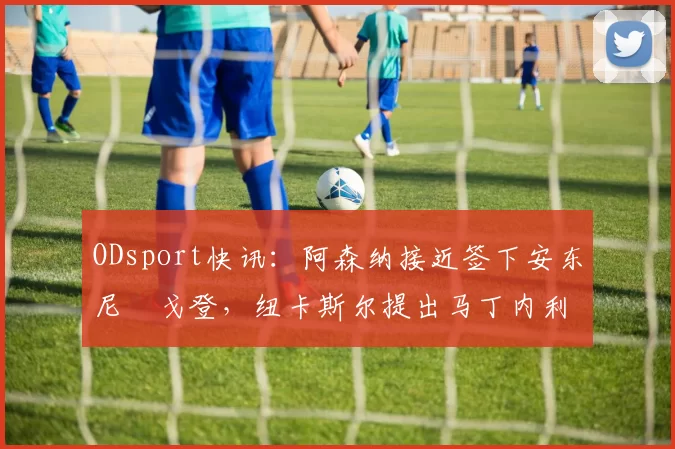 ODsport快讯：阿森纳接近签下安东尼・戈登，纽卡斯尔提出马丁内利交换条件_交易_球员_谈判