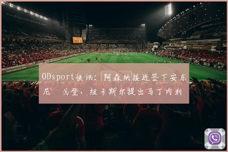 ODsport快讯：阿森纳接近签下安东尼・戈登，纽卡斯尔提出马丁内利交换条件_交易_球员_谈判