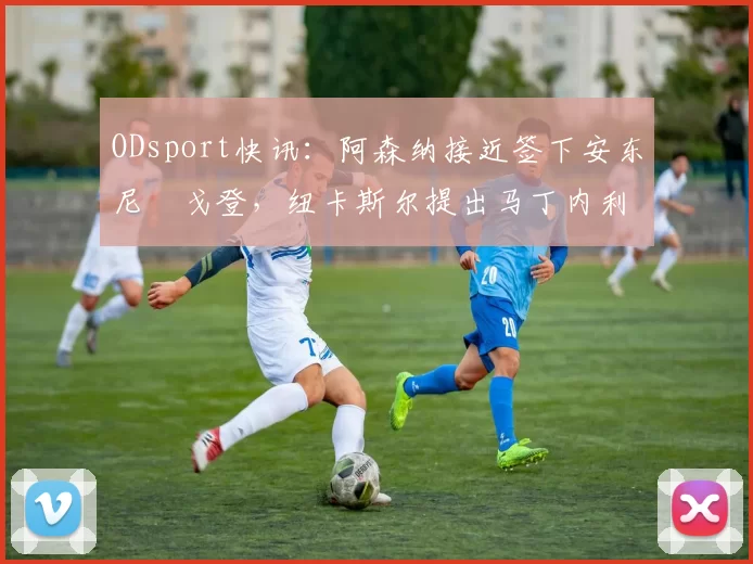 ODsport快讯：阿森纳接近签下安东尼・戈登，纽卡斯尔提出马丁内利交换条件_交易_球员_谈判