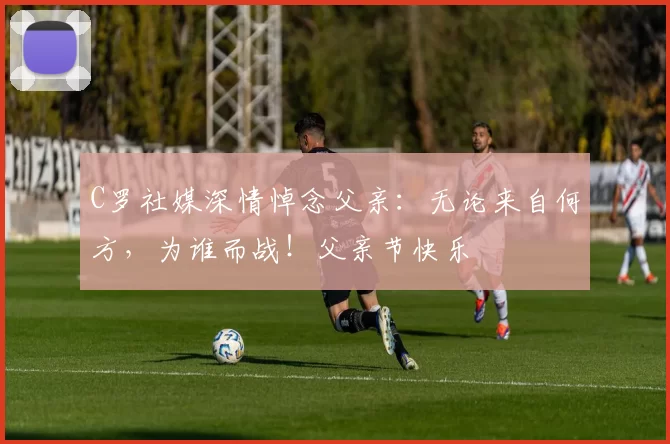 C罗社媒深情悼念父亲：无论来自何方，为谁而战！父亲节快乐️