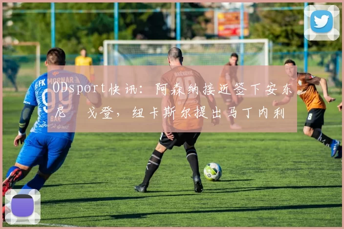 ODsport快讯:阿森纳接近签下安东尼・戈登,纽卡斯尔提出马丁内利交换条件_交易_球员_谈判