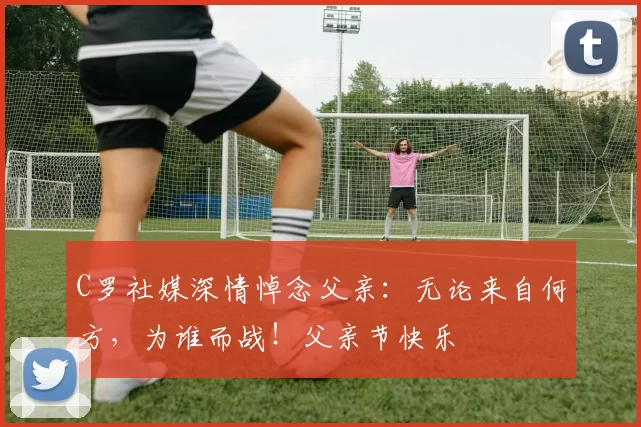 C罗社媒深情悼念父亲:无论来自何方,为谁而战!父亲节快乐️