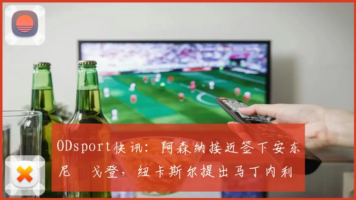 ODsport快讯:阿森纳接近签下安东尼・戈登,纽卡斯尔提出马丁内利交换条件_交易_球员_谈判
