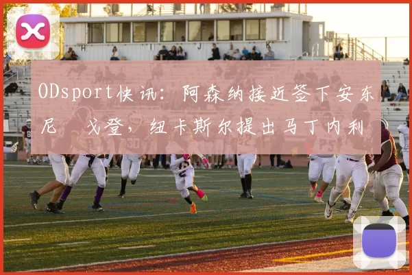 ODsport快讯：阿森纳接近签下安东尼・戈登，纽卡斯尔提出马丁内利交换条件_交易_球员_谈判