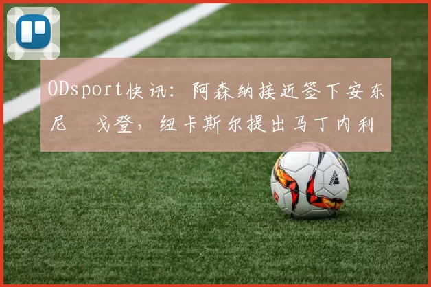 ODsport快讯:阿森纳接近签下安东尼・戈登,纽卡斯尔提出马丁内利交换条件_交易_球员_谈判
